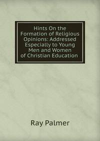 Hints On the Formation of Religious Opinions: Addressed Especially to Young Men and Women of Christian Education .