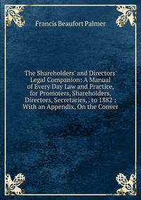 The Shareholders' and Directors' Legal Companion: A Manual of Every Day Law and Practice, for Promoters, Shareholders, Directors, Secretaries, . to 1882 : With an Appendix, On the Conver