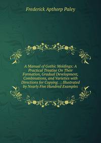 A Manual of Gothic Moldings: A Practical Treatise On Their Formation, Gradual Development, Combinations, and Varieties with Directions for Copying . ; Illustrated by Nearly Five Hundred Examples