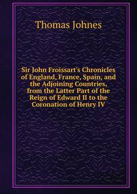 Sir John Froissart's Chronicles of England, France, Spain, and the Adjoining Countries, from the Latter Part of the Reign of Edward II to the Coronation of Henry IV