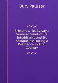 Brittany &amp; Its Byways: Some Account of Its Inhabitants and Its Antiquities; During a Residence in That Country