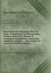 Description Du Royaume Thai Ou Siam: Comprenant La Topographie, Histoire Naturelle, Moeurs Et Coutumes, Legislation, Commerce, Industrie, Langue, . : Avec Cartes Et Gravures (French Edition)