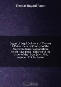 Digest of Legal Opinions of Thomas B Paton: General Counsel of the American Bankers Association, Which Have Been Published in the Issues of the . from July 1908, to June 1919, Inclusive