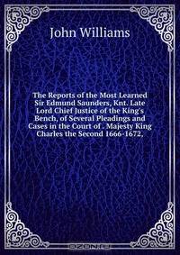 The Reports of the Most Learned Sir Edmund Saunders, Knt. Late Lord Chief Justice of the King's Bench, of Several Pleadings and Cases in the Court of . Majesty King Charles the Second 1666-1672,