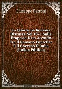 La Questione Romana Discussa Nel 1871 Sulla Proposta D'un Accordo Tra Il Romano Pontefice E Il Governo D'italia (Italian Edition)