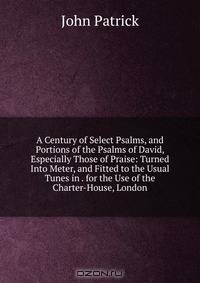 A Century of Select Psalms, and Portions of the Psalms of David, Especially Those of Praise: Turned Into Meter, and Fitted to the Usual Tunes in . for the Use of the Charter-House, London