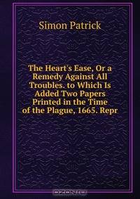 The Heart's Ease, Or a Remedy Against All Troubles. to Which Is Added Two Papers Printed in the Time of the Plague, 1665. Repr