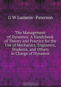 The Management of Dynamos: A Handybook of Theory and Practice for the Use of Mechanics, Engineers, Students, and Others in Charge of Dynamos