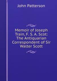 Memoir of Joseph Train, F. S. A. Scot: The Antiquarian Correspondent of Sir Walter Scott