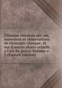 Clinique chirurgicale: ou, m?moires et observations de chirurgie clinique, et sur d'autres objets relatifs a l'art de gu?rir Volume v. 3 (French Edition)