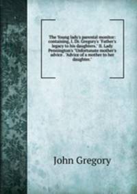 The Young lady's parental monitor: containing, I. Dr. Gregory's "Father's legacy to his daughters." II. Lady Pennington's "Unfortunate mother's advice . "Advice of a mother to her daughter."