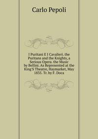 I Puritani E I Cavalieri. the Puritans and the Knights, a Serious Opera. the Music by Bellini. As Represented at the King'S Theatre, Haymarket, May 1835. Tr. by F. Doca