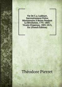 Vie De C.a. Ludinart, Successivement Pr?tre Missionnaire ? Reims Pendant La R?volution, 1791-1803: Vicaire D'epernay, 1803-1813, Etc (French Edition)