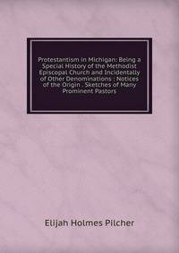 Protestantism in Michigan: Being a Special History of the Methodist Episcopal Church and Incidentally of Other Denominations : Notices of the Origin . Sketches of Many Prominent Pastors