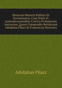 Moravi? Historia Politica Et Ecclesiastica, Cum Notis Et Animadversionibus Criticis Probatorum Auctorum, Quam Compendio Retulerunt Adolphus Pilarz Et Franciscus Moravetz