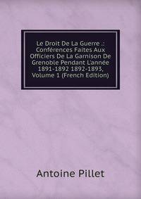 Le Droit De La Guerre .: Conf?rences Faites Aux Officiers De La Garnison De Grenoble Pendant L'ann?e 1891-1892 1892-1893, Volume 1 (French Edition)