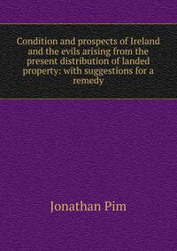 Condition and prospects of Ireland and the evils arising from the present distribution of landed property: with suggestions for a remedy