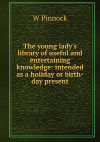 The young lady's library of useful and entertaining knowledge: intended as a holiday or birth-day present
