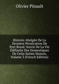 Histoire Abregee De La Derniere Persecution De Port Royal: Suivie De La Vie Edifiante Des Domestiques De Cette Sainte Maison, Volume 3 (French Edition)