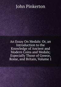 An Essay On Medals: Or, an Introduction to the Knowledge of Ancient and Modern Coins and Medals; Especially Those of Greece, Rome, and Britain, Volume 1