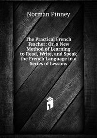 The Practical French Teacher: Or, a New Method of Learning to Read, Write, and Speak the French Language in a Series of Lessons