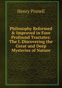 Philosophy Reformed &amp; Improved in Four Profound Tractates: The I. Discovering the Great and Deep Mysteries of Nature