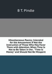 Miscellaneous Poems: Intended for the Amusement If Not the Instruction of Those Who May Favor Them with Attention, When Time Is Not to Be Taken in the . "Time Is Money" and Should Not Be Misspent