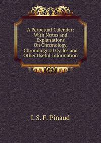 A Perpetual Calendar: With Notes and Explanations On Chronology, Chronological Cycles and Other Useful Information