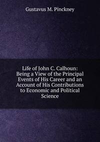 Life of John C. Calhoun: Being a View of the Principal Events of His Career and an Account of His Contributions to Economic and Political Science