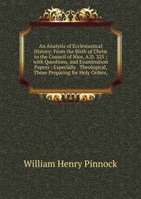 An Analysis of Ecclesiastical History: From the Birth of Christ to the Council of Nice, A.D. 325 ; with Questions, and Examination Papers ; Especially . Theological, Those Preparing for Holy Orders,