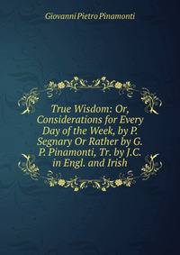 True Wisdom: Or, Considerations for Every Day of the Week, by P. Segnary Or Rather by G.P. Pinamonti, Tr. by J.C. in Engl. and Irish.