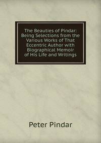 The Beauties of Pindar: Being Selections from the Various Works of That Eccentric Author with Biographical Memoir of His Life and Writings