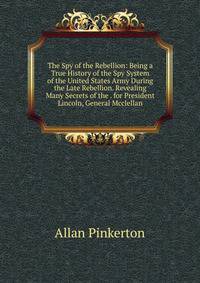 The Spy of the Rebellion: Being a True History of the Spy System of the United States Army During the Late Rebellion. Revealing Many Secrets of the . for President Lincoln, General Mcclellan