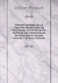 Histoire Abregee De La Derniere Persecution De Port Royal: Suivie De La Vie Edifiante Des Domestiques De Cette Sainte Maison, Volume 1 (French Edition)