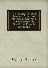 The Practical French Teacher, Or, a New Method of Learning to Read, Write, and Speak the French Language