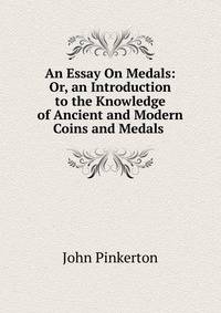 An Essay On Medals: Or, an Introduction to the Knowledge of Ancient and Modern Coins and Medals .