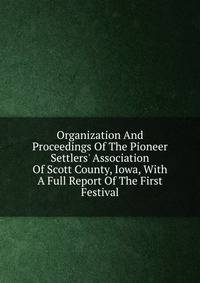 Organization And Proceedings Of The Pioneer Settlers' Association Of Scott County, Iowa, With A Full Report Of The First Festival