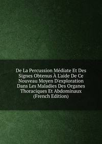 De La Percussion M?diate Et Des Signes Obtenus ? L'aide De Ce Nouveau Moyen D'exploration Dans Les Maladies Des Organes Thoraciques Et Abdominaux (French Edition)