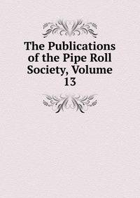 The Publications of the Pipe Roll Society, Volume 13