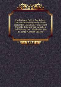 Ein Problem Gelost Der Sichere Und Geschwind Heilende Pferde-arzt; Oder, Grundlicher Unterricht Uber Die Erkenntniss, Ursachen Und Heilung Der . Pferdes Bis Zum 25. Jahre (German Edition)