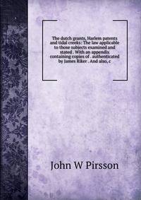 The dutch grants, Harlem patents and tidal creeks: The law applicable to those subjects examined and stated . With an appendix containing copies of . authenticated by James Riker . And also, c