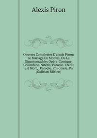 Oeuvres Complettes D'alexis Piron: Le Mariage De Momus, Ou La Gigantomachie; Op?ra-Comique. Columbine-Nit?tis; Parodie. Cr?dit Est Mort; . Parodie. Philom?le; Pa (Galician Edition)