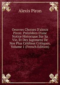 Oeuvres Choises D'alexis Piron: Pr?c?d?es D'une Notice Historique Sur Sa Vie, Et Des Jugemens De Nos Plus C?l?bres Critiques, Volume 1 (French Edition)
