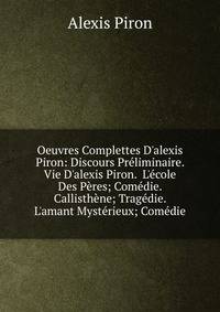 Oeuvres Complettes D'alexis Piron: Discours Pr?liminaire. Vie D'alexis Piron. L'?cole Des P?res; Com?die. Callisth?ne; Trag?die. L'amant Myst?rieux; Com?die