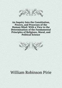An Inquiry Into the Constitution, Powers, and Processes of the Human Mind: With a View to the Determination of the Fundamental Principles of Religions, Moral, and Political Science