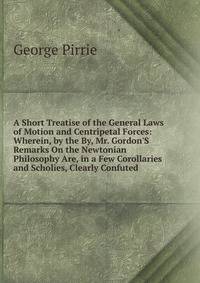 A Short Treatise of the General Laws of Motion and Centripetal Forces: Wherein, by the By, Mr. Gordon'S Remarks On the Newtonian Philosophy Are, in a Few Corollaries and Scholies, Clearly Confuted