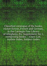 Classified catalogue of the books, except fiction, French and German, in the Carnegie Free Library of Allegheny, Pa: Supplement No 1, comprising books . ; Class-List, Author-Index, Subject-Index