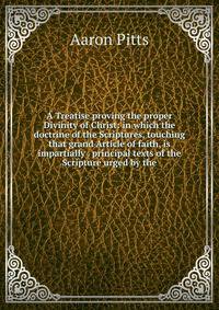 A Treatise proving the proper Divinity of Christ: in which the doctrine of the Scriptures, touching that grand Article of faith, is impartially . principal texts of the Scripture urged by the