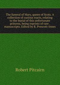 The funeral of Mary, queen of Scots. A collection of curious tracts, relating to the burial of this unfortunate princess, being reprints of rare . manuscripts. Edited by R. Prescott-Innes