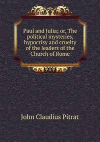 Paul and Julia; or, The political mysteries, hypocrisy and cruelty of the leaders of the Church of Rome